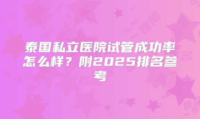 泰国私立医院试管成功率怎么样？附2025排名参考