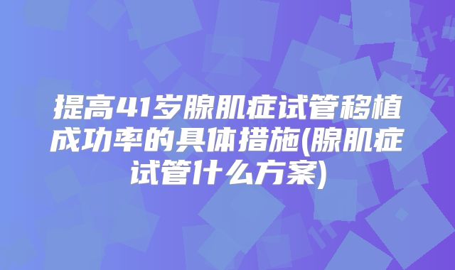提高41岁腺肌症试管移植成功率的具体措施(腺肌症试管什么方案)
