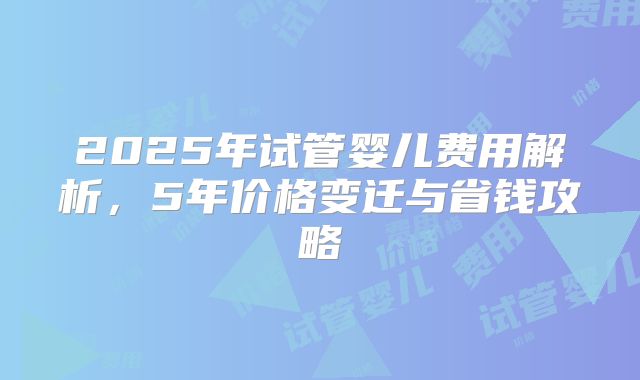 2025年试管婴儿费用解析,5年价格变迁与省钱攻略