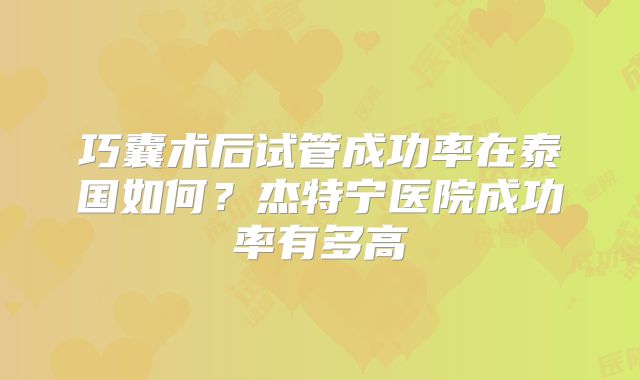 巧囊术后试管成功率在泰国如何？杰特宁医院成功率有多高