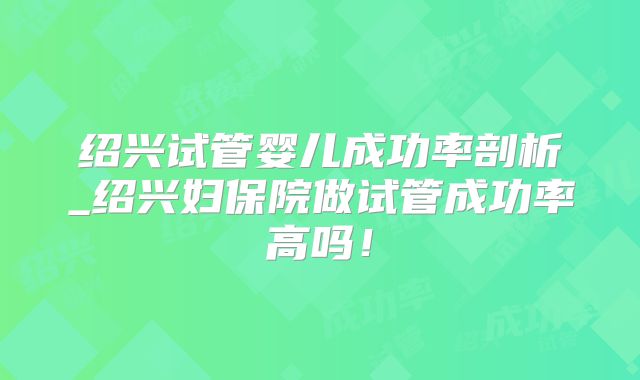 绍兴试管婴儿成功率剖析_绍兴妇保院做试管成功率高吗！