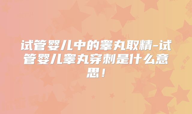 试管婴儿中的睾丸取精-试管婴儿睾丸穿刺是什么意思！