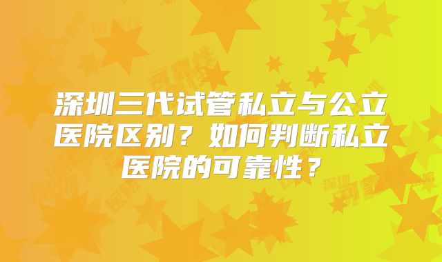 深圳三代试管私立与公立医院区别？如何判断私立医院的可靠性？