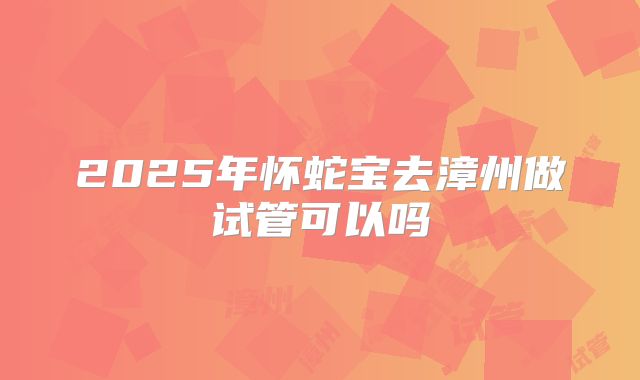 2025年怀蛇宝去漳州做试管可以吗