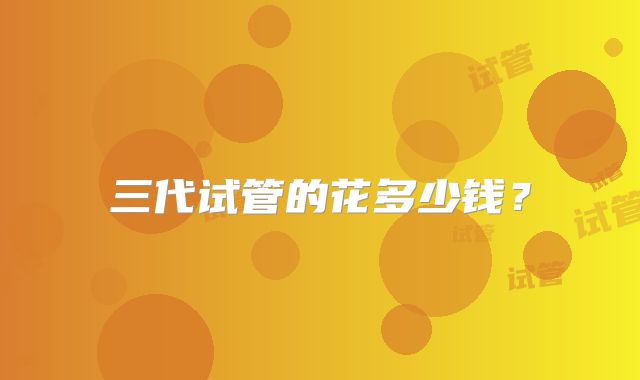 三代试管的花多少钱？
