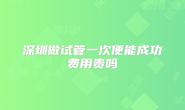 深圳做试管一次便能成功费用贵吗