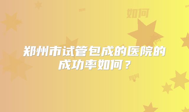郑州市试管包成的医院的成功率如何？