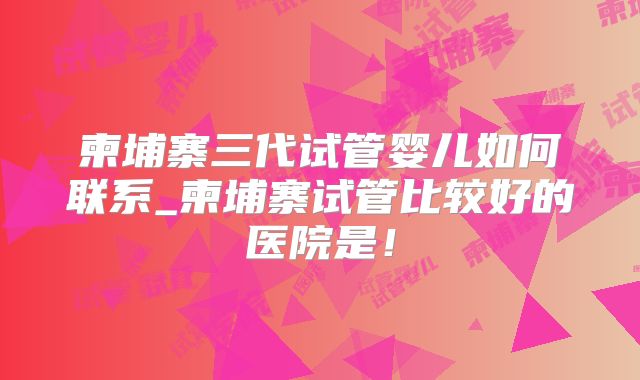 柬埔寨三代试管婴儿如何联系_柬埔寨试管比较好的医院是！
