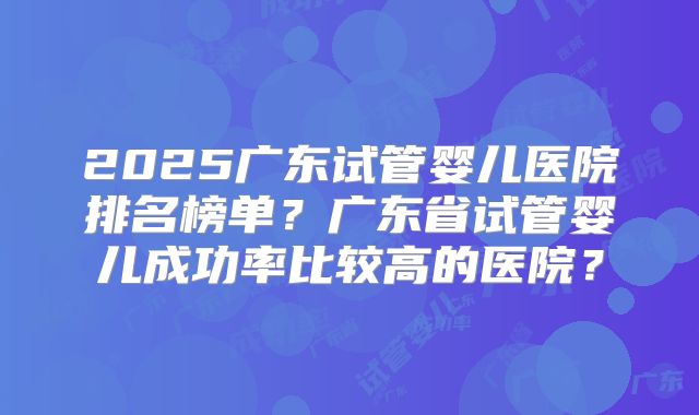 2025广东试管婴儿医院排名榜单？广东省试管婴儿成功率比较高的医院？