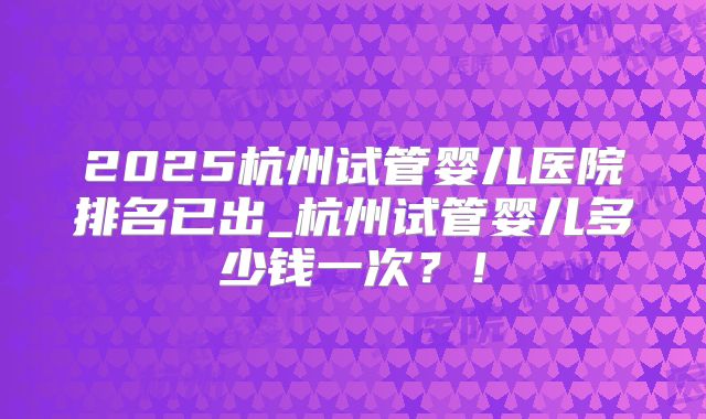 2025杭州试管婴儿医院排名已出_杭州试管婴儿多少钱一次？！