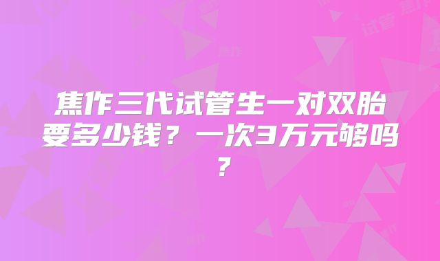 焦作三代试管生一对双胎要多少钱？一次3万元够吗？