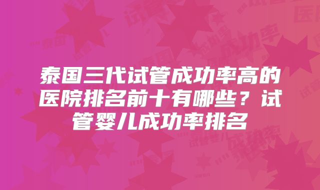 泰国三代试管成功率高的医院排名前十有哪些？试管婴儿成功率排名