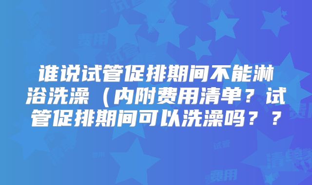 谁说试管促排期间不能淋浴洗澡(内附费用清单?试管促排期间可以洗澡吗??