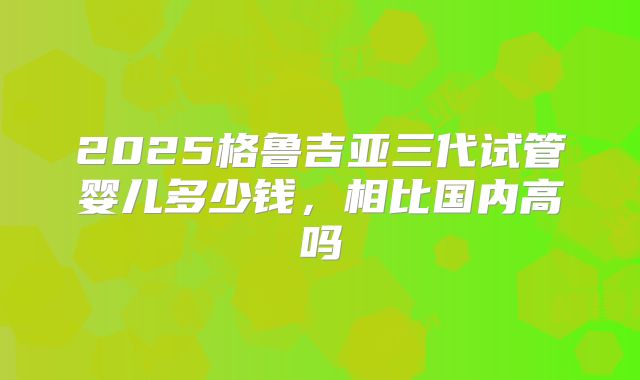 2025格鲁吉亚三代试管婴儿多少钱，相比国内高吗