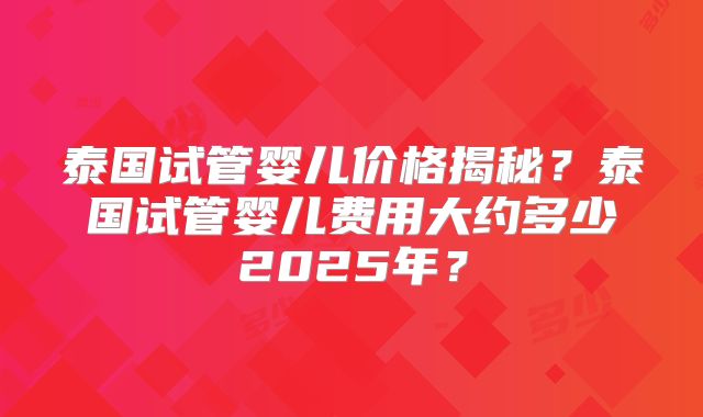 泰国试管婴儿价格揭秘？泰国试管婴儿费用大约多少2025年？