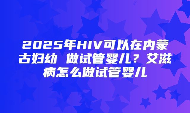 2025年HIV可以在内蒙古妇幼 做试管婴儿?艾滋病怎么做试管婴儿