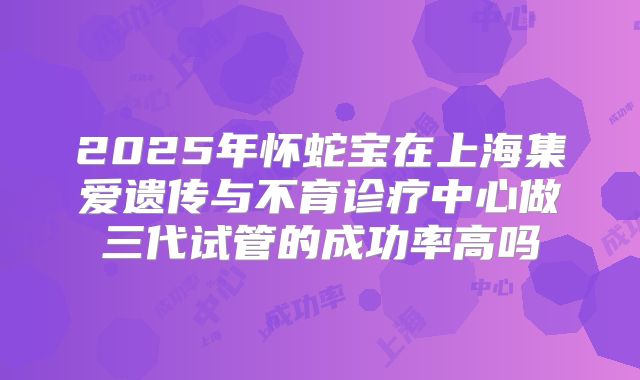 2025年怀蛇宝在上海集爱遗传与不育诊疗中心做三代试管的成功率高吗