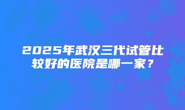 2025年武汉三代试管比较好的医院是哪一家？