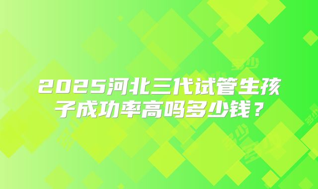 2025河北三代试管生孩子成功率高吗多少钱？