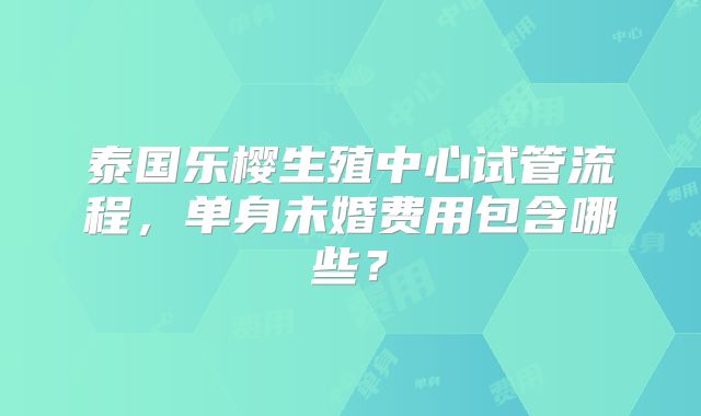 泰国乐樱生殖中心试管流程，单身未婚费用包含哪些？