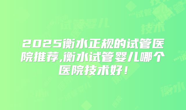 2025衡水正规的试管医院推荐,衡水试管婴儿哪个医院技术好!