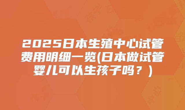 2025日本生殖中心试管费用明细一览(日本做试管婴儿可以生孩子吗？)