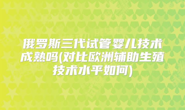 俄罗斯三代试管婴儿技术成熟吗(对比欧洲辅助生殖技术水平如何)