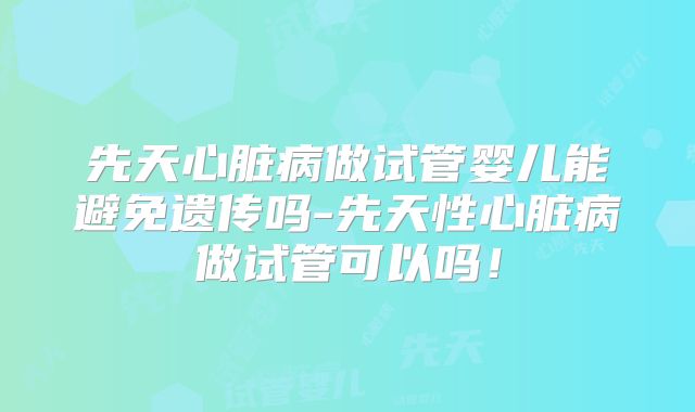 先天心脏病做试管婴儿能避免遗传吗-先天性心脏病做试管可以吗！