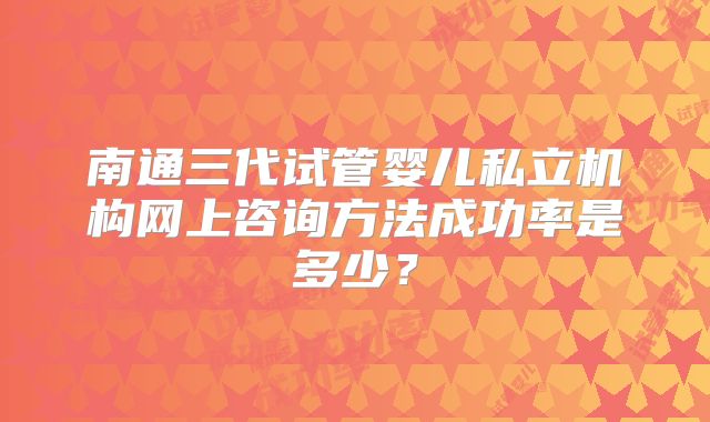 南通三代试管婴儿私立机构网上咨询方法成功率是多少？