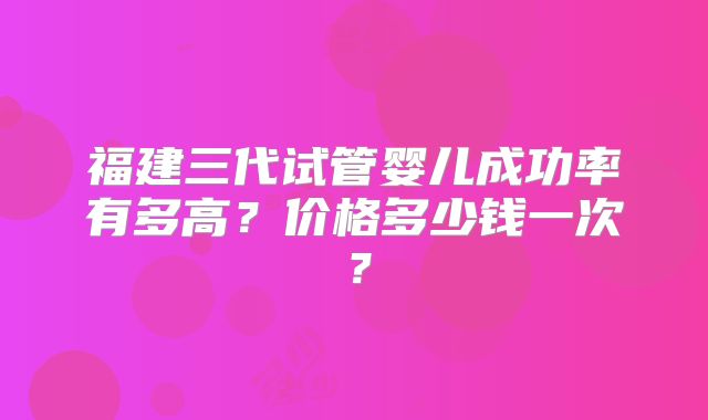 福建三代试管婴儿成功率有多高？价格多少钱一次？