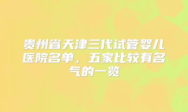 贵州省天津三代试管婴儿医院名单，五家比较有名气的一览