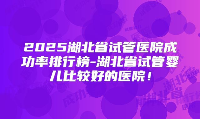 2025湖北省试管医院成功率排行榜-湖北省试管婴儿比较好的医院！