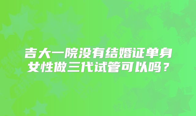 吉大一院没有结婚证单身女性做三代试管可以吗？