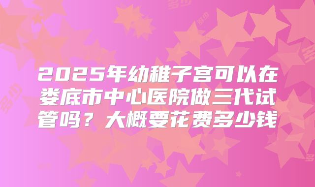 2025年幼稚子宫可以在娄底市中心医院做三代试管吗？大概要花费多少钱
