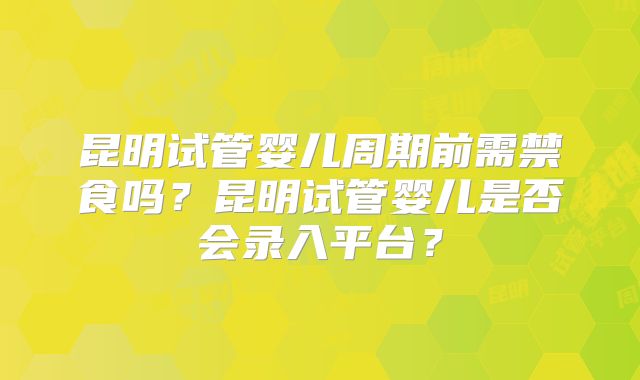 昆明试管婴儿周期前需禁食吗？昆明试管婴儿是否会录入平台？