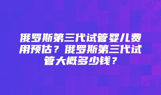 俄罗斯第三代试管婴儿费用预估?俄罗斯第三代试管大概多少钱?