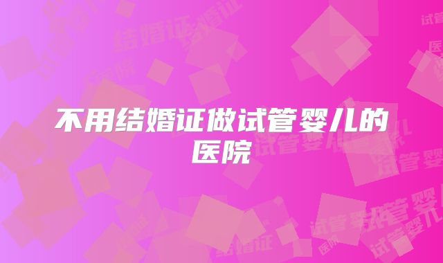 不用结婚证做试管婴儿的医院