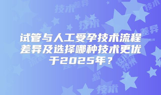 试管与人工受孕技术流程差异及选择哪种技术更优于2025年?