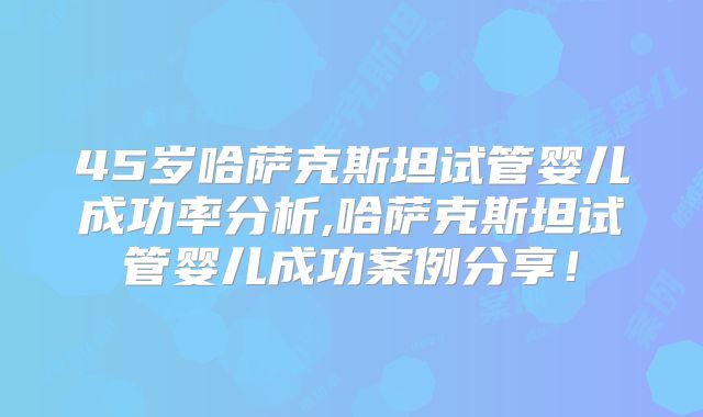 45岁哈萨克斯坦试管婴儿成功率分析,哈萨克斯坦试管婴儿成功案例分享！