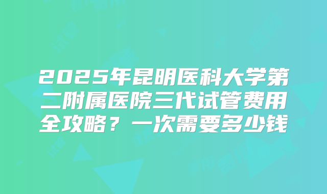 2025年昆明医科大学第二附属医院三代试管费用全攻略?一次需要多少钱