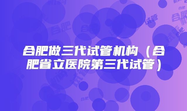 合肥做三代试管机构（合肥省立医院第三代试管）