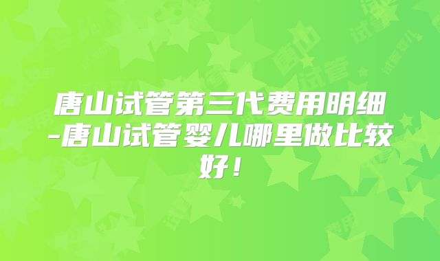 唐山试管第三代费用明细-唐山试管婴儿哪里做比较好！