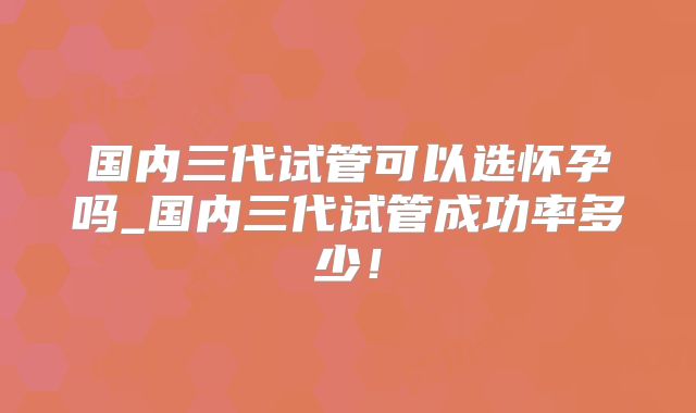国内三代试管可以选怀孕吗_国内三代试管成功率多少!