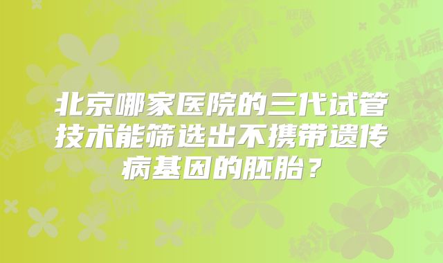 北京哪家医院的三代试管技术能筛选出不携带遗传病基因的胚胎？