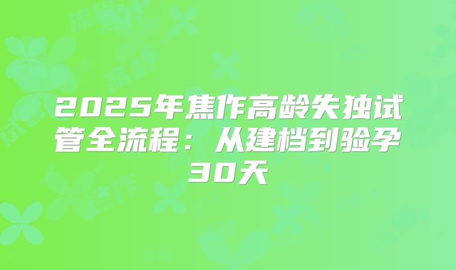 2025年焦作高龄失独试管全流程:从建档到验孕30天