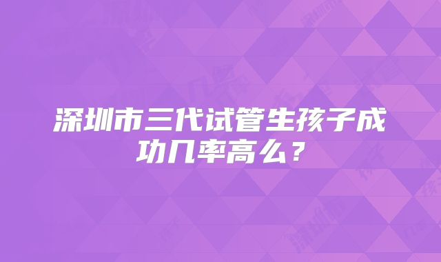 深圳市三代试管生孩子成功几率高么？