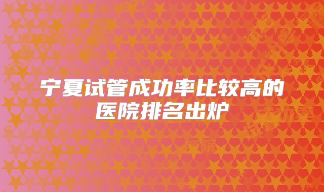 宁夏试管成功率比较高的医院排名出炉