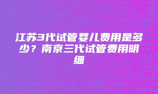 江苏3代试管婴儿费用是多少?南京三代试管费用明细