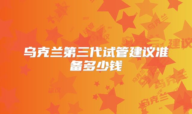 乌克兰第三代试管建议准备多少钱