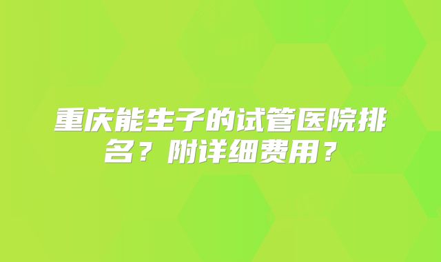 重庆能生子的试管医院排名？附详细费用？